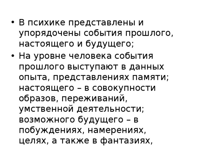 В психике представлены и упорядочены события прошлого, настоящего и будущего; На уровне человека события прошлого выступают в данных опыта, представлениях памяти; настоящего – в совокупности образов, переживаний, умственной деятельности; возможного будущего – в побуждениях, намерениях, целях, а также в фантазиях, грезах, сновидениях и т.п. 