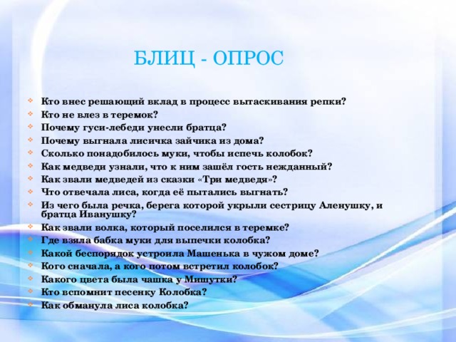 БЛИЦ - ОПРОС  Кто внес решающий вклад в процесс вытаскивания репки? Кто не влез в теремок? Почему гуси-лебеди унесли братца? Почему выгнала лисичка зайчика из дома? Сколько понадобилось муки, чтобы испечь колобок? Как медведи узнали, что к ним зашёл гость нежданный? Как звали медведей из сказки «Три медведя»? Что отвечала лиса, когда её пытались выгнать? Из чего была речка, берега которой укрыли сестрицу Аленушку, и братца Иванушку? Как звали волка, который поселился в теремке? Где взяла бабка муки для выпечки колобка? Какой беспорядок устроила Машенька в чужом доме? Кого сначала, а кого потом встретил колобок? Какого цвета была чашка у Мишутки? Кто вспомнит песенку Колобка? Как обманула лиса колобка? 