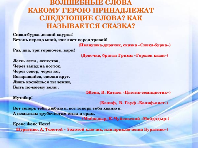 ВОЛШЕБНЫЕ СЛОВА  КАКОМУ ГЕРОЮ ПРИНАДЛЕЖАТ СЛЕДУЮЩИЕ СЛОВА? КАК НАЗЫВАЕТСЯ СКАЗКА? Сивка-бурка ,вещий каурка! Встань передо мной, как лист перед травой!  (Иванушка-дурачок, сказка «Сивка-бурка») Раз, два, три горшочек, вари! (Девочка, братья Гримм «Горшок каши»)  Лети- лети , лепесток, Через запад на восток, Через север, через юг, Возвращайся, сделав круг. Лишь коснёшься ты земли, Быть по-моему вели . (Женя, В. Катаев «Цветик-семицветик») Мутабор!  (Калиф, В. Гауф «Калиф-аист») Вот теперь тебя люблю я, вот теперь тебя хвалю я. А немытым трубочистам стыд и срам. (Мойдодыр, К. Чуйковский «Мойдодыр»)  Крекс Фекс Пекс!  (Буратино, А. Толстой « Золотой ключик, или приключения Буратино»)   