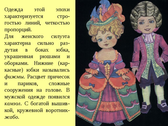 Одежда этой эпохи характеризуется стро-гостью линий, четкостью пропорций. Для женского силуэта характерна сильно раз-дутая в боках юбка, украшенная рюшами и оборками. Нижние (кар-касные) юбки назывались фижмы. Расцвет причесок и париков, сложные сооружения на голове. В мужской одежде появился камзол . С богатой вышив-кой, кружевной воротник- жабо . 