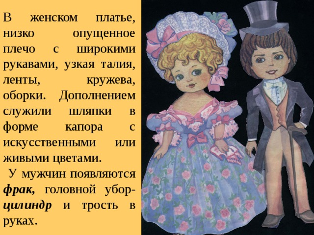 В женском платье, низко опущенное плечо с широкими рукавами, узкая талия, ленты, кружева, оборки. Дополнением служили шляпки в форме капора с искусственными или живыми цветами.  У мужчин появляются фрак,  головной убор- цилиндр  и трость в руках. 