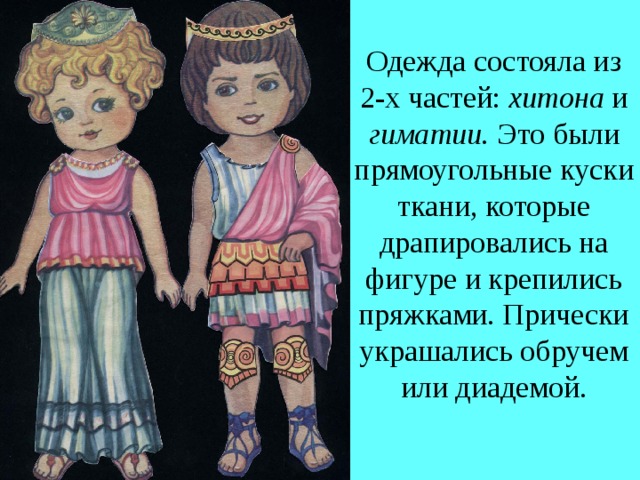 Одежда состояла из 2-х частей: хитона и гиматии. Это были прямоугольные куски ткани, которые драпировались на фигуре и крепились пряжками. Прически украшались обручем или диадемой. 