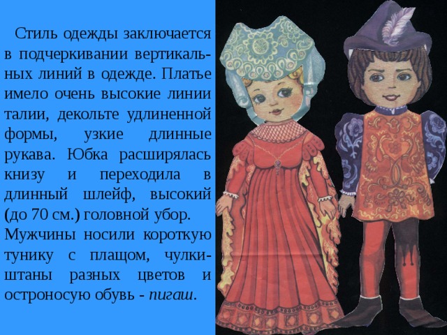  Стиль одежды заключается в подчеркивании вертикаль-ных линий в одежде. Платье имело очень высокие линии талии, декольте удлиненной формы, узкие длинные рукава. Юбка расширялась книзу и переходила в длинный шлейф, высокий (до 70 см.) головной убор. Мужчины носили короткую тунику с плащом, чулки-штаны разных цветов и остроносую обувь - пигаш. 