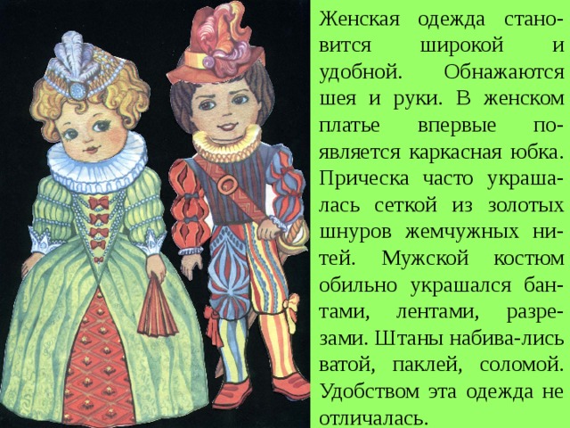 Женская одежда стано-вится широкой и удобной. Обнажаются шея и руки. В женском платье впервые по-является каркасная юбка. Прическа часто украша-лась сеткой из золотых шнуров жемчужных ни-тей.  Мужской костюм обильно украшался бан-тами, лентами, разре-зами. Штаны набива-лись ватой, паклей, соломой. Удобством эта одежда не отличалась. 