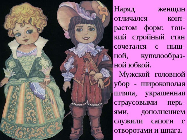 Наряд женщин отличался конт-растом форм: тон-кий стройный стан сочетался с пыш-ной, куполообраз-ной юбкой.  Мужской головной убор - широкополая шляпа, украшенная страусовыми перь-ями, дополнением служили сапоги с отворотами и шпага. 