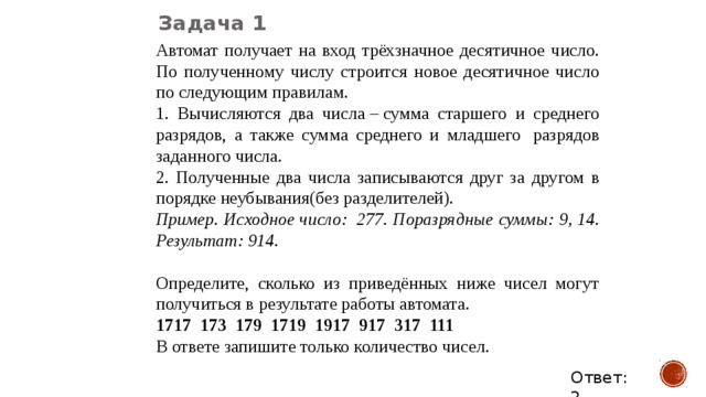 Задача 1 Автомат получает на вход трёхзначное десятичное число. По полученному числу строится новое десятичное число по следующим правилам. 1. Вычисляются два числа – сумма старшего и среднего разрядов, а также сумма среднего и младшего  разрядов заданного числа. 2. Полученные два числа записываются друг за другом в порядке неубывания(без разделителей). Пример. Исходное число:  277. Поразрядные суммы: 9, 14. Результат: 914.   Определите, сколько из приведённых ниже чисел могут получиться в результате работы автомата. 1717  173  179  1719  1917  917  317  111 В ответе запишите только количество чисел. Ответ: 2 