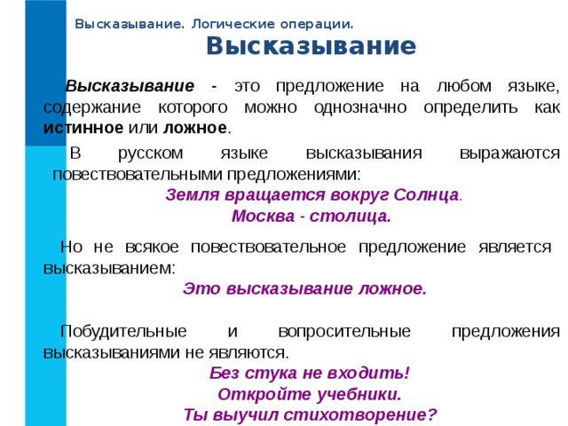 Высказывание. Логические операции. Высказывание Высказывание - это предложение на любом языке, содержание которого можно однозначно определить как истинное или ложное . В русском языке высказывания выражаются повествовательными предложениями: Земля вращается вокруг Солнца . Москва - столица. Но не всякое повествовательное предложение является высказыванием: Это высказывание ложное. Побудительные и вопросительные предложения высказываниями не являются. Без стука не входить! Откройте учебники. Ты выучил стихотворение? 