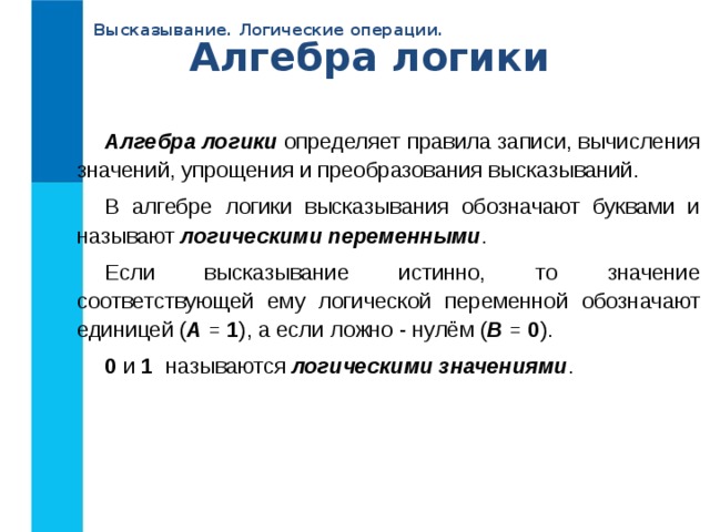 Высказывание. Логические операции. Алгебра логики Алгебра логики определяет правила записи, вычисления значений, упрощения и преобразования высказываний. В алгебре логики высказывания обозначают буквами и называют логическими переменными . Если высказывание истинно, то значение соответствующей ему логической переменной обозначают единицей ( А = 1 ), а если ложно - нулём ( В = 0 ). 0 и 1 называются логическими значениями . 