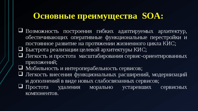 Основные преимущества SOA: Возможность построения гибких адаптируемых архитектур, обеспечивающих оперативные функциональные перестройки и постоянное развитие на протяжении жизненного цикла КИС; Быстрота реализации целевой архитектуры КИС; Легкость и простота масштабирования сервис-ориентированных приложений; Мобильность и интероперабельность сервисов; Легкость внесения функциональных расширений, модернизаций и дополнений в виде новых слабосвязанных сервисов; Простота удаления морально устаревших сервисных компонентов. 