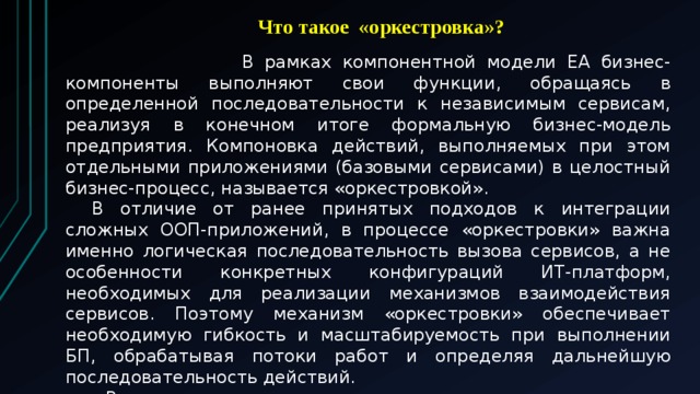  Что такое «оркестровка»?   В рамках компонентной модели EA бизнес-компоненты выполняют свои функции, обращаясь в определенной последовательности к независимым сервисам, реализуя в конечном итоге формальную бизнес-модель предприятия. Компоновка действий, выполняемых при этом отдельными приложениями (базовыми сервисами) в целостный бизнес-процесс, называется «оркестровкой».  В отличие от ранее принятых подходов к интеграции сложных ООП-приложений, в процессе «оркестровки» важна именно логическая последовательность вызова сервисов, а не особенности конкретных конфигураций ИТ-платформ, необходимых для реализации механизмов взаимодействия сервисов. Поэтому механизм «оркестровки» обеспечивает необходимую гибкость и масштабируемость при выполнении БП, обрабатывая потоки работ и определяя дальнейшую последовательность действий.   Возможна также компоновка высокоуровневых сложных сервисов из существующих «оркестрованных» бизнес-процессов (так называемая рекурсивная композиция). 