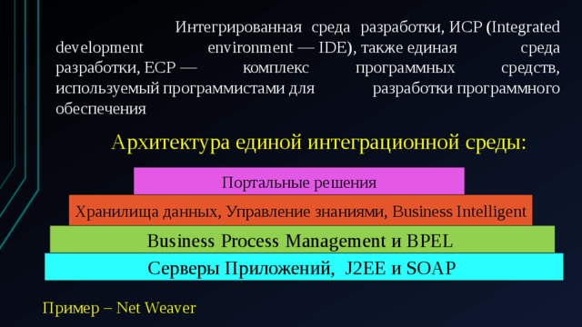  Интегрированная среда разработки, ИСP (Integrated development environment — IDE), также единая среда разработки, ЕСР — комплекс программных средств, используемый программистами для разработки программного обеспечения  Архитектура единой интеграционной среды: Портальные решения Хранилища данных, Управление знаниями, Business Intelligent Business Process Management и BPEL Серверы Приложений, J2EE и SOAP Пример – Net Weaver 
