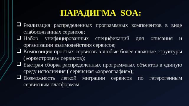 ПАРАДИГМА SOA: Реализация распределенных программных компонентов в виде слабосвязанных сервисов; Набор унифицированных спецификаций для описания и организации взаимодействия сервисов; Композиция простых сервисов в любые более сложные структуры («оркестровка» сервисов); Быстрая сборка распределенных программных объектов в единую среду исполнения ( сервисная «хореография»); Возможность легкой миграции сервисов по гетерогенным сервисным платформам. 