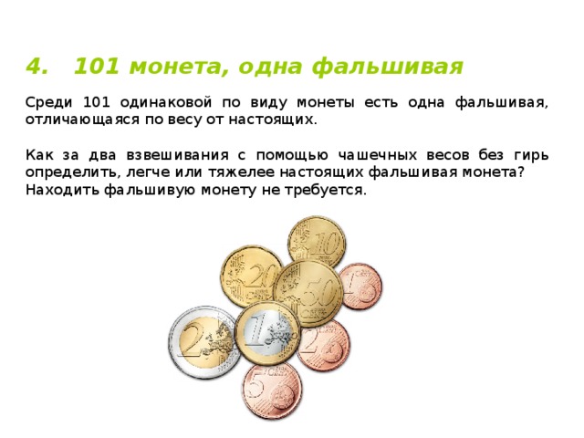 4. 101 монета, одна фальшивая Среди 101 одинаковой по виду монеты есть одна фальшивая, отличающаяся по весу от настоящих. Как за два взвешивания с помощью чашечных весов без гирь определить, легче или тяжелее настоящих фальшивая монета? Находить фальшивую монету не требуется. 