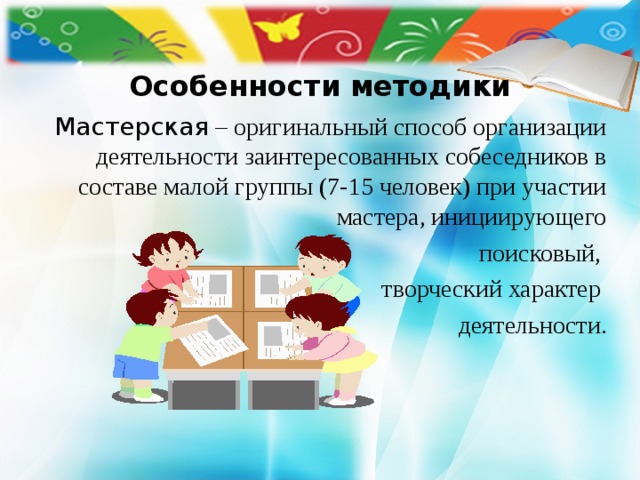  Особенности методики    Мастерская – оригинальный способ организации деятельности заинтересованных собеседников в составе малой группы (7-15 человек) при участии мастера, инициирующего  поисковый, творческий характер деятельности. 