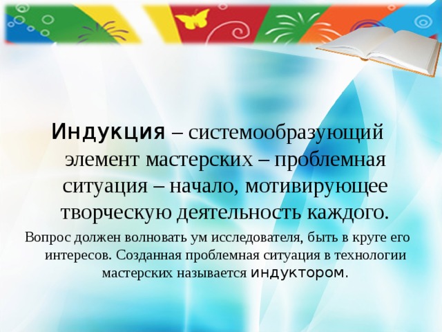     Индукция – системообразующий элемент мастерских – проблемная ситуация – начало, мотивирующее творческую деятельность каждого. Вопрос должен волновать ум исследователя, быть в круге его интересов. Созданная проблемная ситуация в технологии мастерских называется индуктором. 