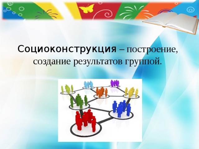    Социоконструкция – построение, создание результатов группой. 