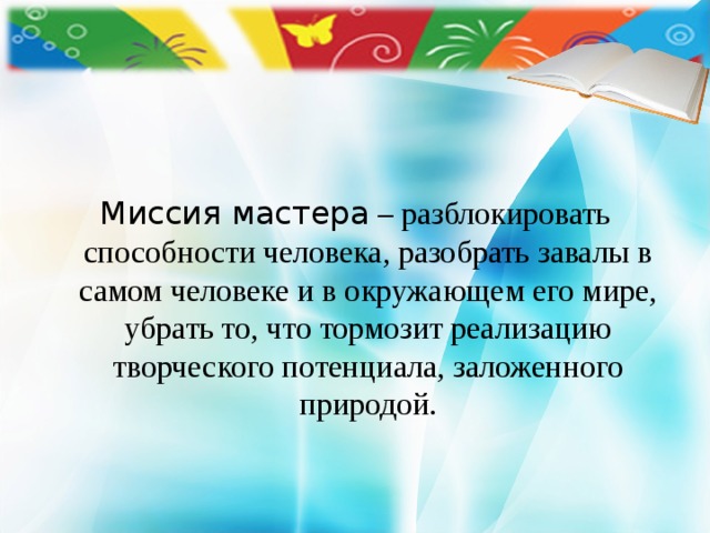    Миссия мастера – разблокировать способности человека, разобрать завалы в самом человеке и в окружающем его мире, убрать то, что тормозит реализацию творческого потенциала, заложенного природой. 