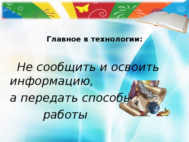Главное в технологии:  Не сообщить и освоить информацию, а передать способы  работы 