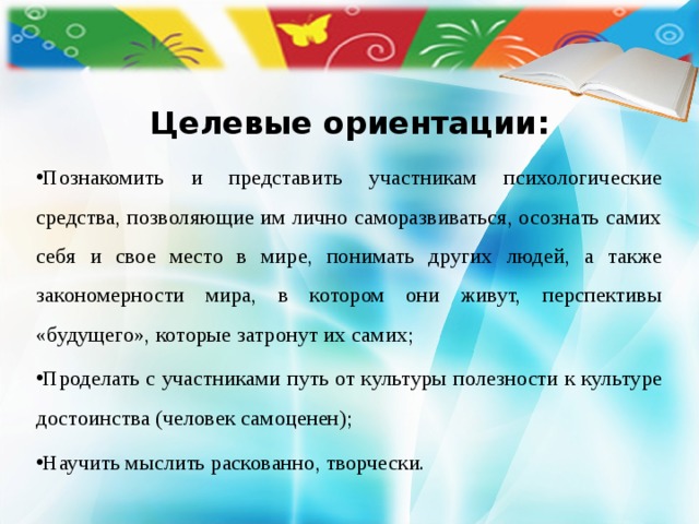  Целевые ориентации:    Познакомить и представить участникам психологические средства, позволяющие им лично саморазвиваться, осознать самих себя и свое место в мире, понимать других людей, а также закономерности мира, в котором они живут, перспективы «будущего», которые затронут их самих; Проделать с участниками путь от культуры полезности к культуре достоинства (человек самоценен); Научить мыслить раскованно, творчески.   