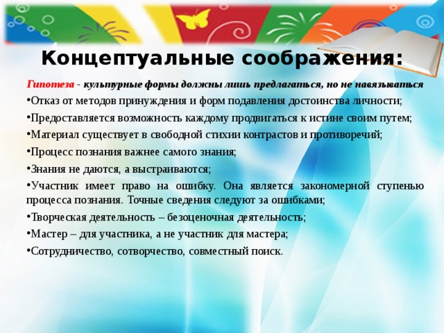  Концептуальные соображения:    Гипотеза - культурные формы должны лишь предлагаться, но не навязываться Отказ от методов принуждения и форм подавления достоинства личности; Предоставляется возможность каждому продвигаться к истине своим путем; Материал существует в свободной стихии контрастов и противоречий; Процесс познания важнее самого знания; Знания не даются, а выстраиваются; Участник имеет право на ошибку. Она является закономерной ступенью процесса познания. Точные сведения следуют за ошибками; Творческая деятельность – безоценочная деятельность; Мастер – для участника, а не участник для мастера; Сотрудничество, сотворчество, совместный поиск.  