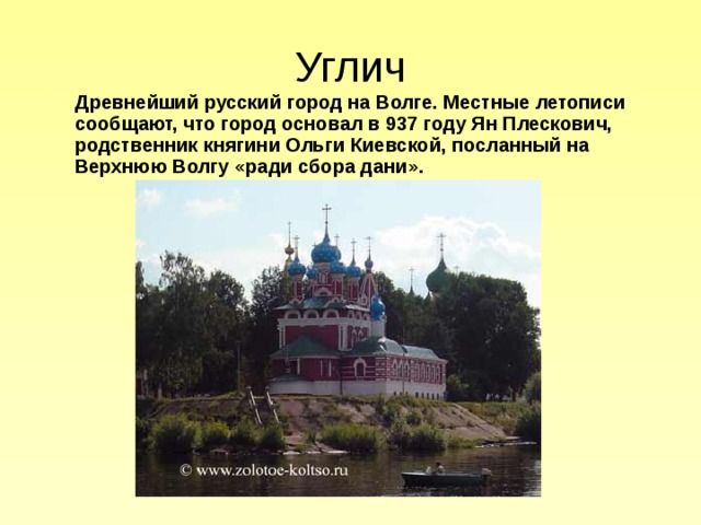 Углич  Древнейший русский город на Волге. Местные летописи сообщают, что город основал в 937 году Ян Плескович, родственник княгини Ольги Киевской, посланный на Верхнюю Волгу «ради сбора дани». 