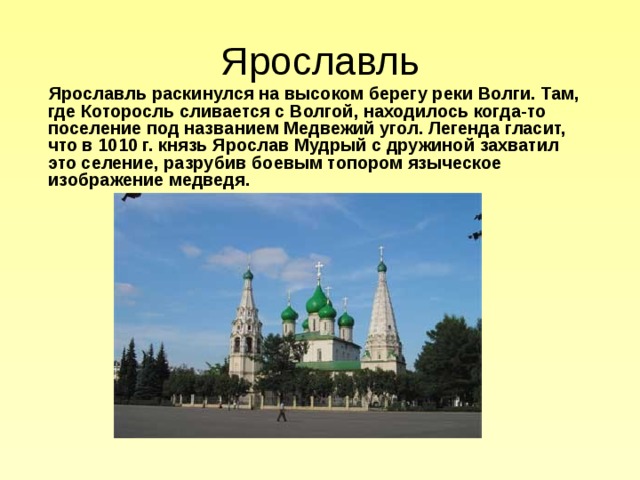 Ярославль  Ярославль раскинулся на высоком берегу реки Волги. Там, где Которосль сливается с Волгой, находилось когда-то поселение под названием Медвежий угол. Легенда гласит, что в 1010 г. князь Ярослав Мудрый с дружиной захватил это селение, разрубив боевым топором языческое изображение медведя.  