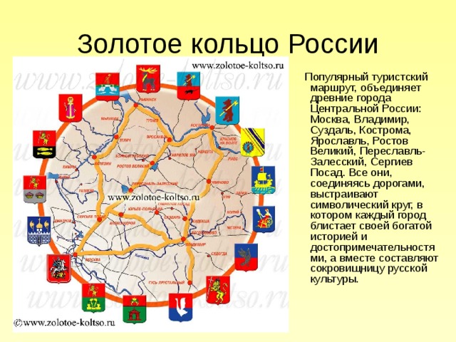 Золотое кольцо России   Популярный туристский маршрут, объединяет древние города Центральной России: Москва, Владимир, Суздаль, Кострома, Ярославль, Ростов Великий, Переславль-Залесский, Сергиев Посад. Все они, соединяясь дорогами, выстраивают символический круг, в котором каждый город блистает своей богатой историей и достопримечательностями, а вместе составляют сокровищницу русской культуры.   