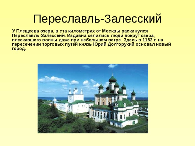 Переславль-Залесский  У Плещеева озера, в ста километрах от Москвы раскинулся Переславль-Залесский. Издавна селились люди вокруг озера, плескавшего волны даже при небольшом ветре. Здесь в 1152 г. на пересечении торговых путей князь Юрий Долгорукий основал новый город.  