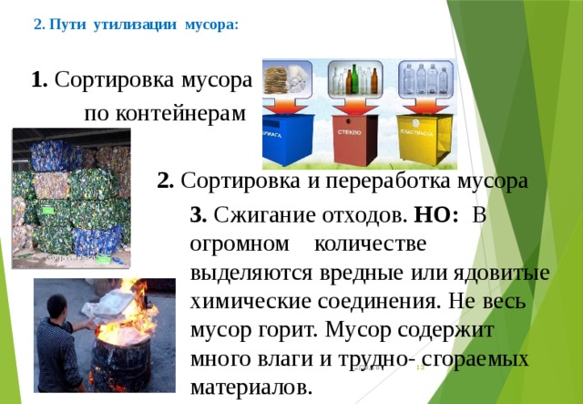 2. Пути утилизации мусора:   1. Сортировка мусора  по контейнерам  2. Сортировка и переработка мусора 3. Сжигание отходов. НО:   В огромном количестве выделяются вредные или ядовитые химические соединения. Не весь мусор горит. Мусор содержит много влаги и трудно- сгораемых материалов. 12/23/18  