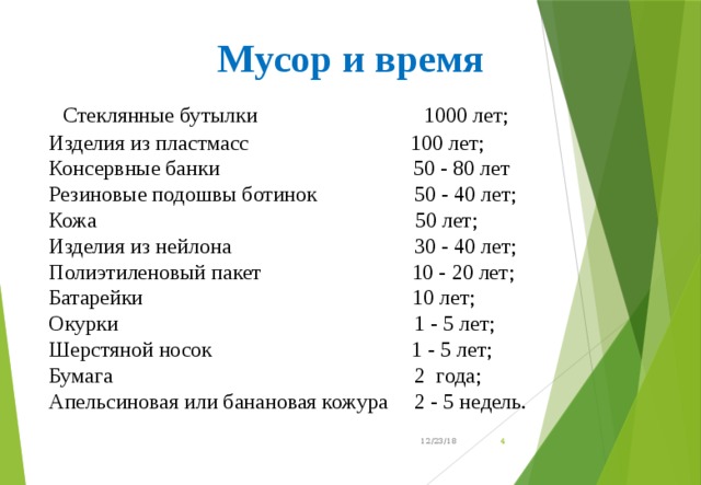 Мусор и время   Стеклянные бутылки 1000 лет; Изделия из пластмасс 100 лет; Консервные банки 50 - 80 лет Резиновые подошвы ботинок 50 - 40 лет; Кожа 50 лет; Изделия из нейлона 30 - 40 лет; Полиэтиленовый пакет 10 - 20 лет; Батарейки 10 лет; Окурки 1 - 5 лет; Шерстяной носок 1 - 5 лет; Бумага 2 года; Апельсиновая или банановая кожура 2 - 5 недель.  12/23/18