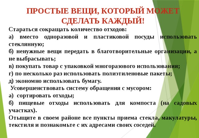 ПРОСТЫЕ ВЕЩИ, КОТОРЫЙ МОЖЕТ СДЕЛАТЬ КАЖДЫЙ! Стараться сокращать количество отходов: а) вместо одноразовой и пластиковой посуды использовать стеклянную; б) ненужные вещи передать в благотворительные организации, а не выбрасывать; в) покупать товар с упаковкой многоразового использования; г) по несколько раз использовать полиэтиленовые пакеты; д) экономно использовать бумагу.  Усовершенствовать систему обращения с мусором: а) сортировать отходы; б) пищевые отходы использовать для компоста (на садовых участках). Отыщите в своем районе все пункты приема стекла, макулатуры, текстиля и познакомьте с их адресами своих соседей.