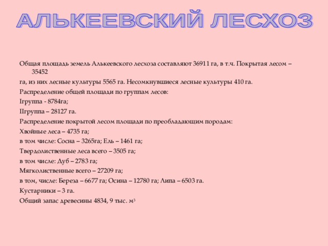 Общая площадь земель Алькеевского лесхоза составляют 36911 га, в т.ч. Покрытая лесом – 35452 га, из них лесные культуры 5565 га. Несомкнувшиеся лесные культуры 410 га. Распределение общей площади по группам лесов: I группа - 8784га;  II группа – 28127 га. Распределение покрытой лесом площади по преобладающим породам: Хвойные леса – 4735 га; в том числе: Сосна – 3265га; Ель – 1461 га; Твердолиственные леса всего – 3505 га; в том числе: Дуб – 2783 га; Мягколиственные всего – 27209 га; в том, числе: Береза – 6677 га; Осина – 12780 га; Липа – 6503 га. Кустарники – 3 га. Общий запас древесины 4834, 9 тыс. м 3 
