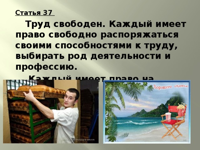 Статья 37   Труд свободен. Каждый имеет право свободно распоряжаться своими способностями к труду, выбирать род деятельности и профессию.   Каждый имеет право на отдых. 