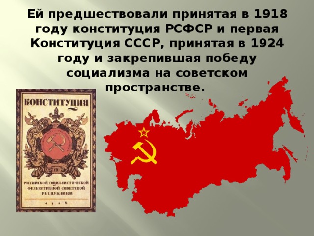 Ей предшествовали принятая в 1918 году конституция РСФСР и первая Конституция СССР, принятая в 1924 году и закрепившая победу социализма на советском пространстве. 