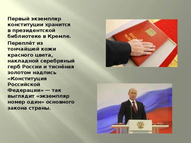 Первый экземпляр конституции хранится в президентской библиотеке в Кремле. Переплёт из тончайшей кожи красного цвета, накладной серебряный герб России и тиснёная золотом надпись «Конституция Российской Федерации» — так выглядит «экземпляр номер один» основного закона страны.   
