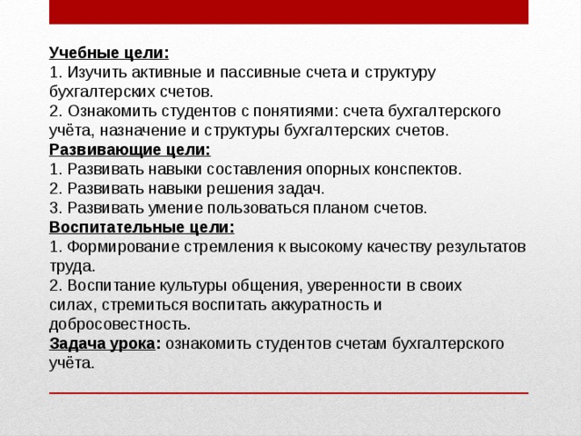 Учебные цели: 1. Изучить активные и пассивные счета и структуру бухгалтерских счетов. 2. Ознакомить студентов с понятиями: счета бухгалтерского учёта,   назначение и структуры бухгалтерских счетов. Развивающие цели: 1. Развивать навыки составления опорных конспектов. 2. Развивать навыки решения задач. 3. Развивать умение пользоваться планом счетов. Воспитательные цели: 1. Формирование стремления к высокому качеству результатов труда. 2. Воспитание культуры общения, уверенности в своих силах, стремиться воспитать аккуратность и добросовестность. Задача урока :  ознакомить студентов счетам бухгалтерского учёта. 