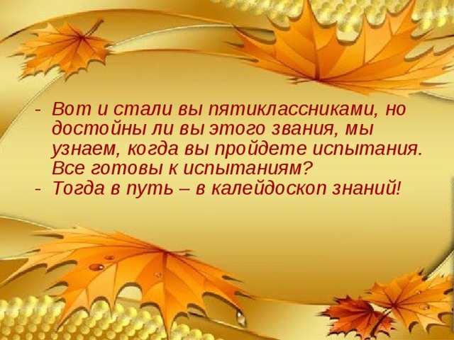 Вот и стали вы пятиклассниками, но достойны ли вы этого звания, мы узнаем, когда вы пройдете испытания. Все готовы к испытаниям? Тогда в путь – в калейдоскоп знаний! 