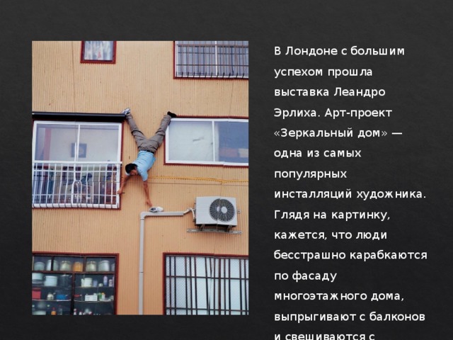 В Лондоне с большим успехом прошла выставка Леандро Эрлиха. Арт-проект «Зеркальный дом» — одна из самых популярных инсталляций художника. Глядя на картинку, кажется, что люди бесстрашно карабкаются по фасаду многоэтажного дома, выпрыгивают с балконов и свешиваются с карнизов. 