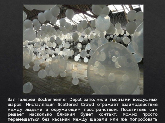 Зал галереи Bockenheimer Depot заполнили тысячами воздушных шаров. Инсталляция Scattered Crowd отражает взаимодействие между людьми и окружающим пространством. Посетитель сам решает насколько близким будет контакт: можно просто перемещаться без касаний между шарами или же попробовать дотронуться до них. 