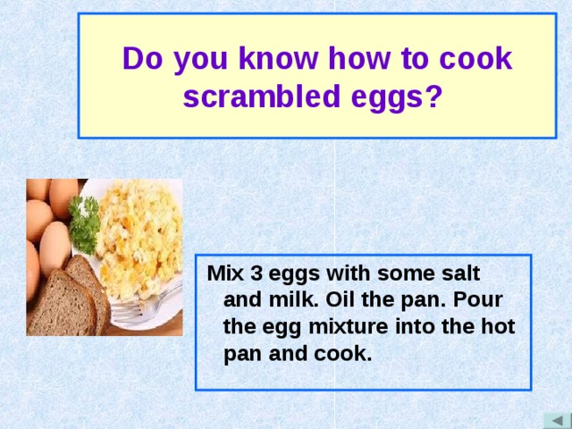 Do you know how to cook scrambled eggs?  Mix 3 eggs with some salt and milk. Oil the pan. Pour the egg mixture into the hot pan and cook. 