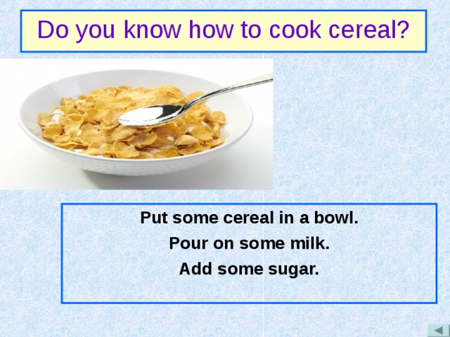 Do you know how to cook cereal? Put some cereal in a bowl. Pour on some milk. Add some sugar. 