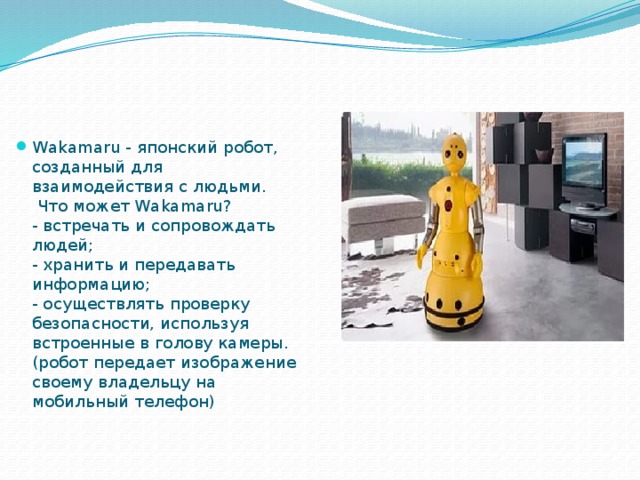 Wakamaru - японский робот, созданный для взаимодействия с людьми.  Что может Wakamaru?  - встречать и сопровождать людей;  - хранить и передавать информацию;  - осуществлять проверку безопасности, используя встроенные в голову камеры. (робот передает изображение своему владельцу на мобильный телефон) 