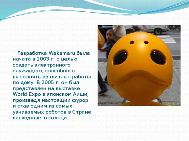  Разработка Wakamaru была начата в 2003 г. с целью создать электронного служащего, способного выполнять различные работы по дому. В 2005 г. он был представлен на выставке World Expo в японском Аиши, произведя настоящий фурор и став одним из самых узнаваемых роботов в Стране восходящего солнца.  