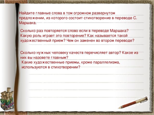 Найдите главные слова в том огромном развернутом предложении, из которого состоит стихотворение в переводе С. Маршака. Сколько раз повторяется слово если в переводе Маршака? Какую роль играет это повторение? Как называется такой художественный прием? Чем он заменен во втором переводе? Сколько нужных человеку качеств перечисляет автор? Какое из них вы назовете главным? Какие художественные приемы, кроме параллелизма, используются в стихотворении? 