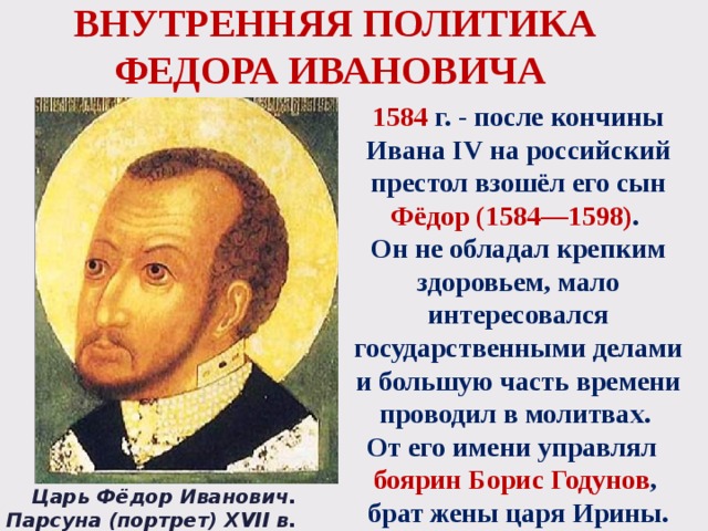 ВНУТРЕННЯЯ ПОЛИТИКА ФЕДОРА ИВАНОВИЧА 1584 г. - после кончины Ивана IV на российский престол взошёл его сын Фёдор (1584—1598) .  Он не обладал крепким здоровьем, мало интересовался государственными делами и большую часть времени проводил в молитвах. От его имени управлял боярин Борис Годунов , брат жены царя Ирины. Царь Фёдор Иванович. Парсуна (портрет) XVII в. 