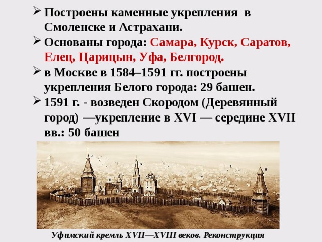 Построены каменные укрепления в Смоленске и Астрахани. Основаны города: Самара, Курск, Саратов, Елец, Царицын, Уфа, Белгород.  в Москве в 1584–1591 гг. построены укрепления Белого города: 29 башен. 1591 г. - возведен Скородом (Деревянный город) —укрепление в XVI — середине XVII вв.: 50 башен Уфимский кремль XVII—XVIII веков. Реконструкция 