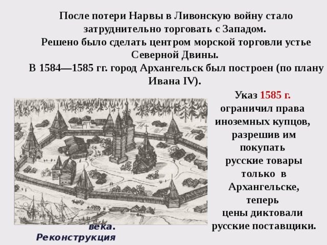 После потери Нарвы в Ливонскую войну стало затруднительно торговать с Западом. Решено было сделать центром морской торговли устье Северной Двины. В 1584—1585 гг. город Архангельск был построен (по плану Ивана IV). Указ 1585 г.  ограничил права иноземных купцов, разрешив им покупать русские товары только в Архангельске, теперь цены диктовали русские поставщики. Архангельск XVII века. Реконструкция 
