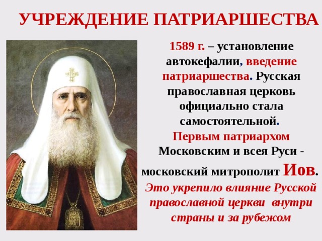 УЧРЕЖДЕНИЕ ПАТРИАРШЕСТВА 1589 г.  – установление автокефалии , введение патриаршества . Русская православная церковь официально стала самостоятельной . Первым патриархом Московским и всея Руси - московский митрополит Иов .  Это укрепило влияние Русской православной церкви внутри страны и за рубежом 