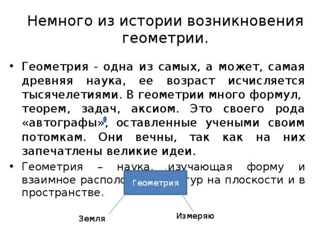 Геометрия Немного из истории возникновения геометрии. Геометрия - одна из самых, а может, самая древняя наука, ее возраст исчисляется тысячелетиями. В геометрии много формул, теорем, задач, аксиом. Это своего рода «автографы», оставленные учеными своим потомкам. Они вечны, так как на них запечатлены великие идеи. Геометрия – наука, изучающая форму и взаимное расположение фигур на плоскости и в пространстве.  Измеряю Земля  
