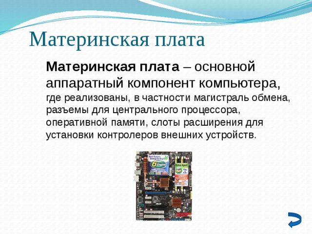 Материнская плата Материнская плата – основной аппаратный компонент компьютера, где реализованы, в частности магистраль обмена, разъемы для центрального процессора, оперативной памяти, слоты расширения для установки контролеров внешних устройств. 